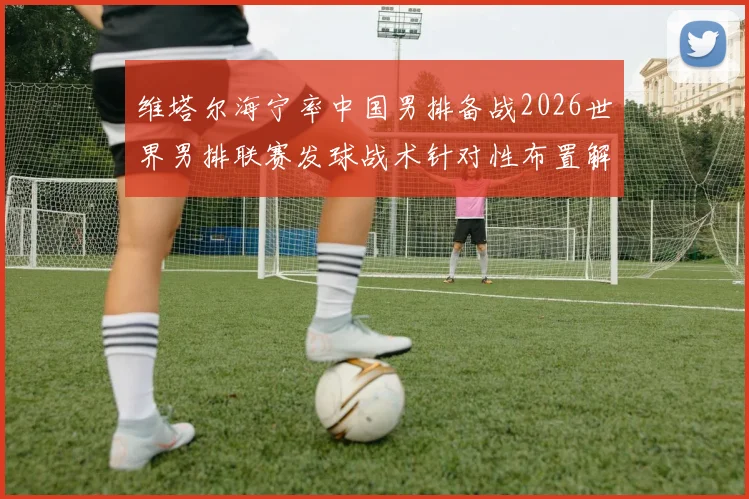 维塔尔海宁率中国男排备战2026世界男排联赛发球战术针对性布置解读