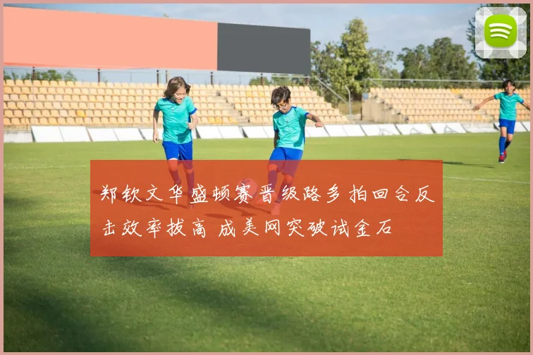 郑钦文华盛顿赛晋级路多拍回合反击效率拔高 成美网突破试金石