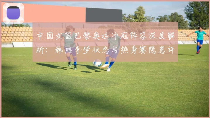 中国女篮巴黎奥运冲冠阵容深度解析：韩旭李梦状态与热身赛隐患评估