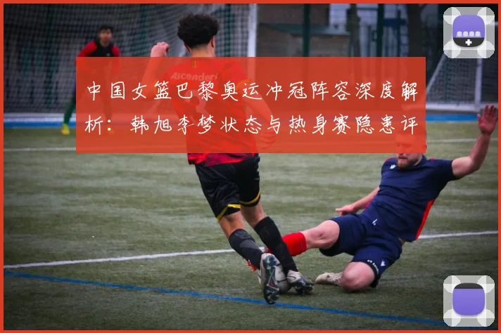 中国女篮巴黎奥运冲冠阵容深度解析：韩旭李梦状态与热身赛隐患评估