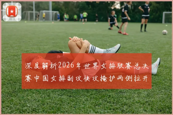 深度解析2026年世界女排联赛总决赛中国女排副攻快攻掩护两侧拉开战术体系与制胜关键