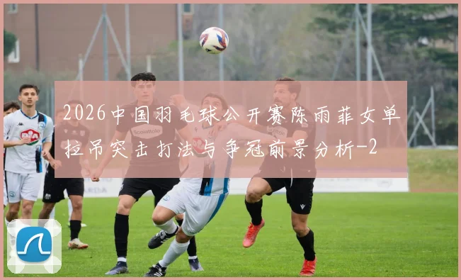 2026中国羽毛球公开赛陈雨菲女单拉吊突击打法与争冠前景分析