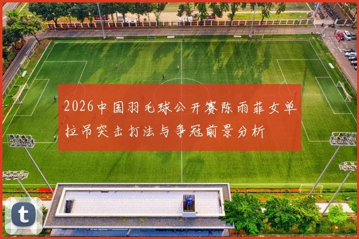 2026中国羽毛球公开赛陈雨菲女单拉吊突击打法与争冠前景分析