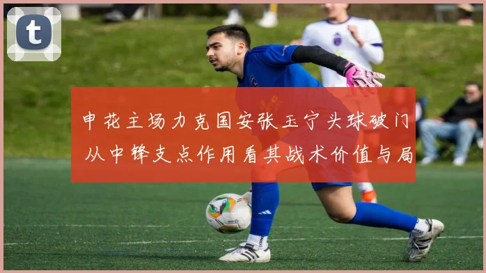 申花主场力克国安张玉宁头球破门 从中锋支点作用看其战术价值与局限