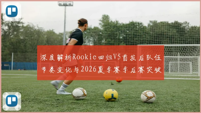 深度解析Rookie回归V5首发后队伍节奏变化与2026夏季赛季后赛突破可能性
